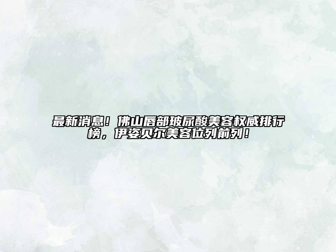 最新消息！佛山唇部玻尿酸美容权威排行榜，伊姿贝尔美容位列前列！