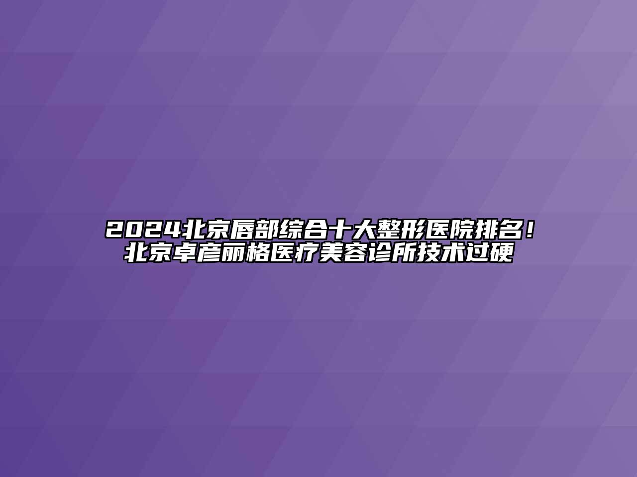 2024北京唇部综合十大整形医院排名！北京卓彦丽格医疗美容诊所技术过硬