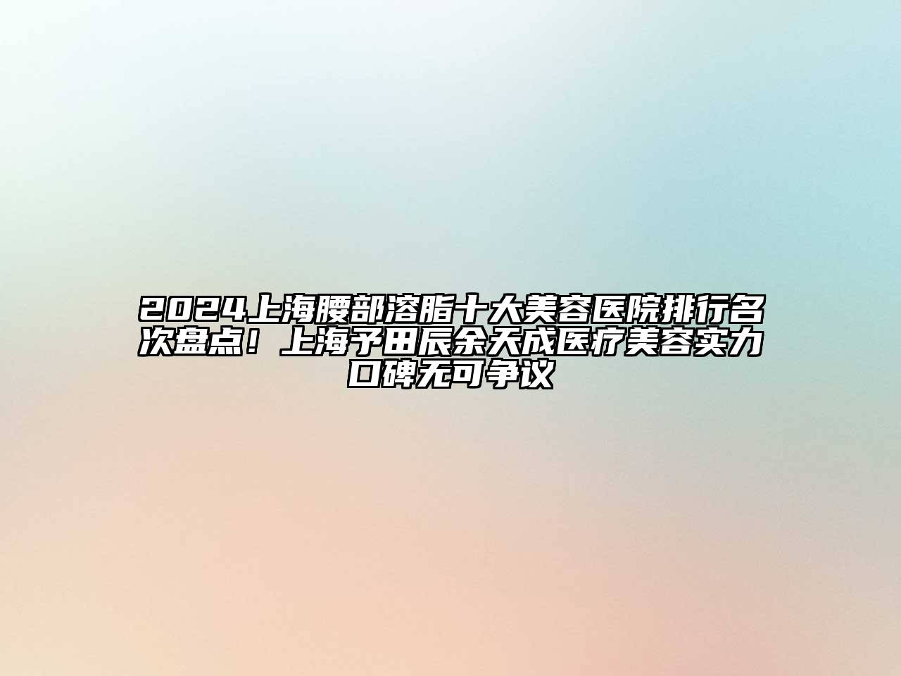 2024上海腰部溶脂十大美容医院排行名次盘点！上海予田辰余天成医疗美容实力口碑无可争议