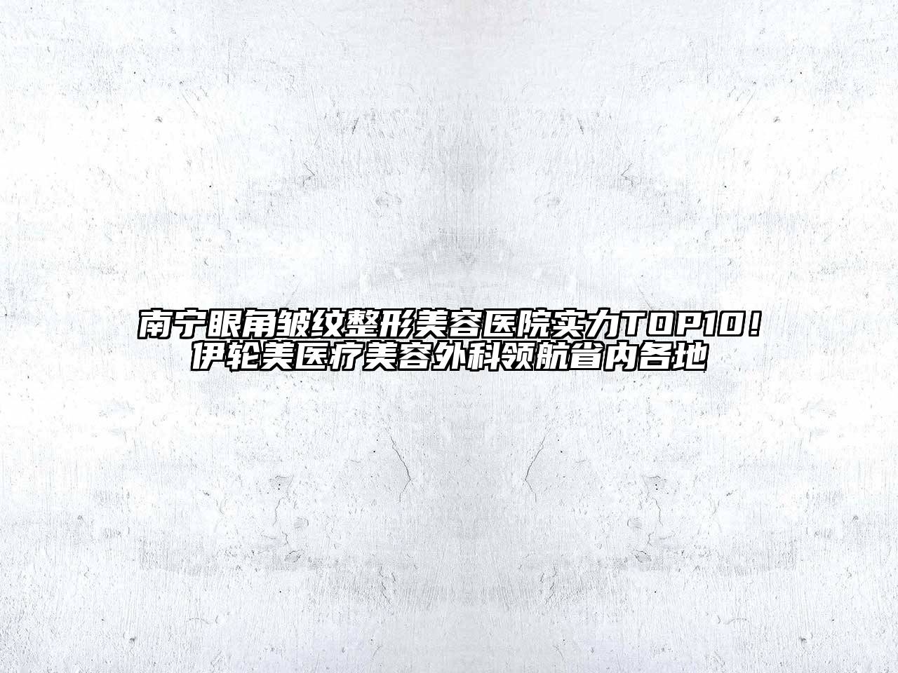 南宁眼角皱纹整形美容医院实力TOP10！伊轮美医疗美容外科领航省内各地