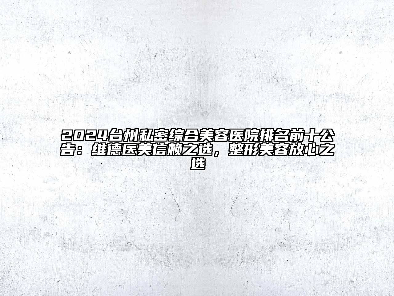 2024台州私密综合美容医院排名前十公告：维德医美信赖之选，整形美容放心之选