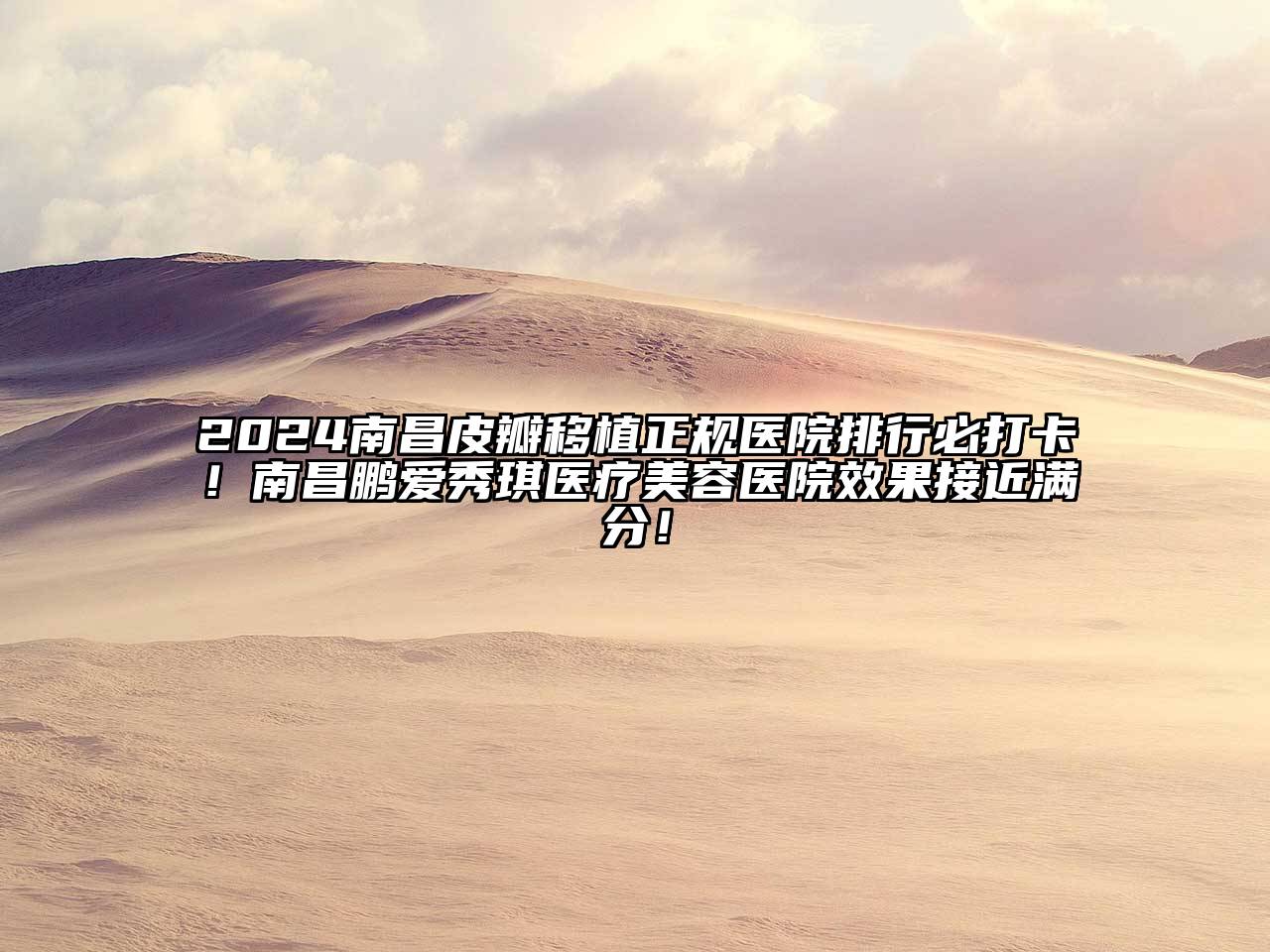 2024南昌皮瓣移植正规医院排行必打卡！南昌鹏爱秀琪医疗美容医院效果接近满分！