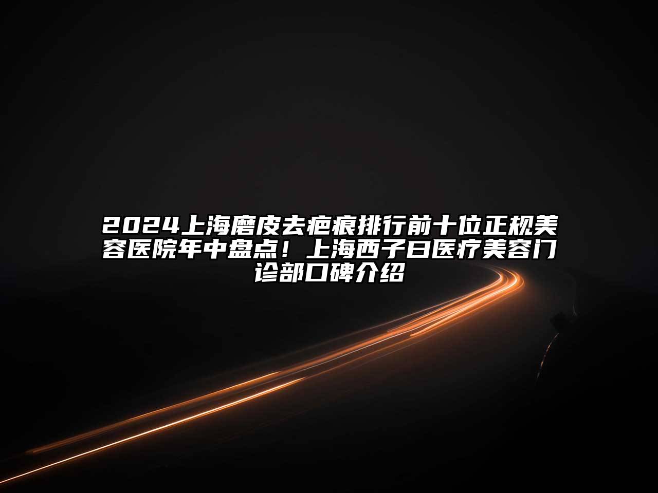2025上海磨皮去疤痕排行前十位正规美容医院年中盘点！上海西子曰医疗美容门诊部口碑介绍