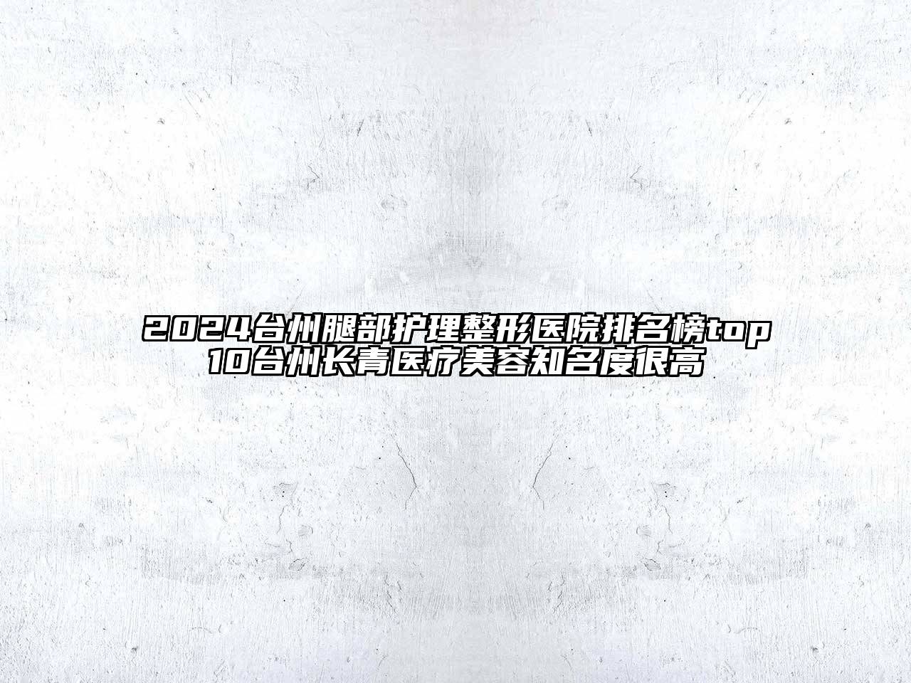 2024台州腿部护理整形医院排名榜top10台州长青医疗美容知名度很高