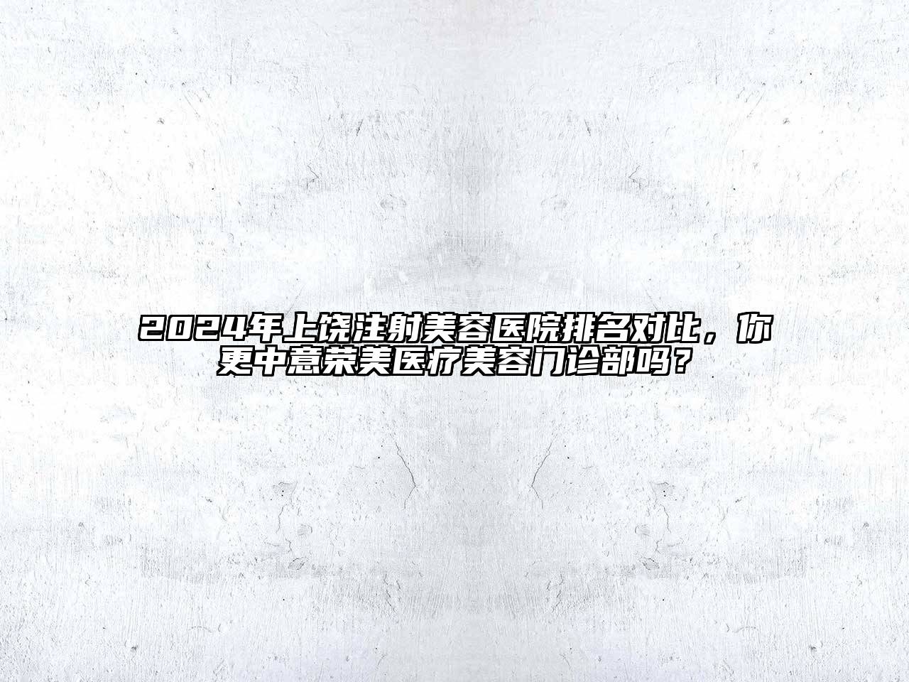 2024年上饶注射美容医院排名对比，你更中意荣美医疗美容门诊部吗？