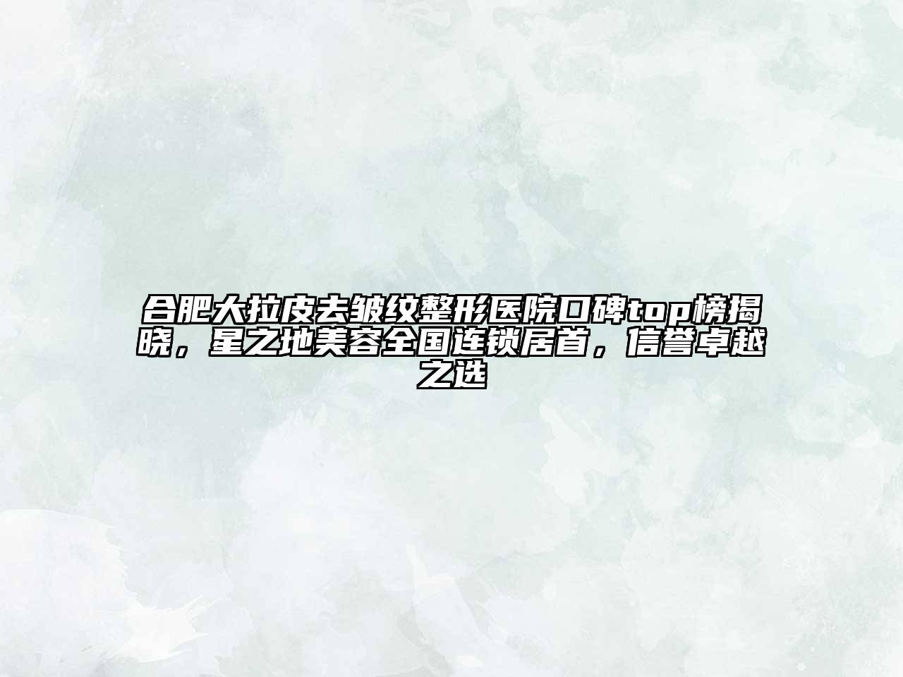 合肥大拉皮去皱纹整形医院口碑top榜揭晓，星之地美容全国连锁居首，信誉卓越之选