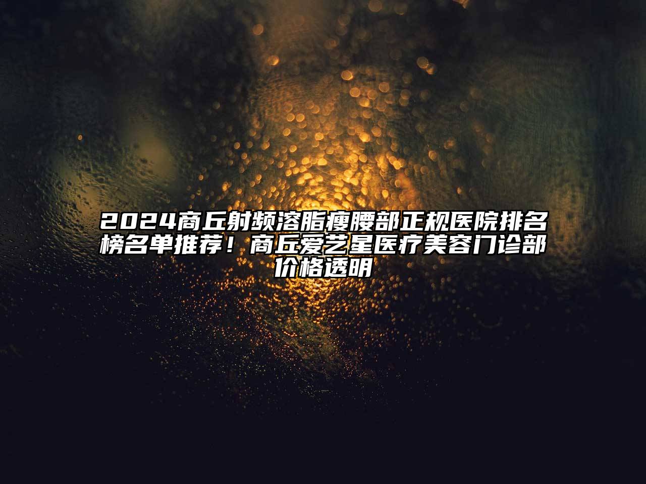 2024商丘射频溶脂瘦腰部正规医院排名榜名单推荐！商丘爱艺星医疗美容门诊部价格透明