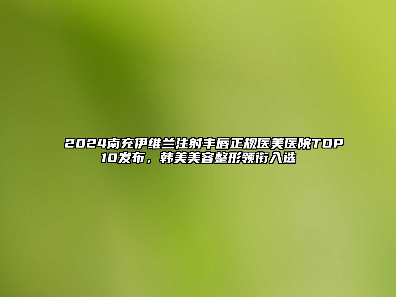 2025南充伊维兰注射丰唇正规医美医院TOP10发布，韩美美容整形领衔入选
