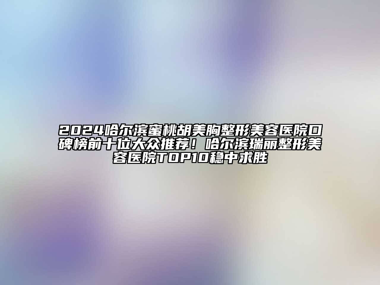 2024哈尔滨蜜桃胡美胸整形美容医院口碑榜前十位大众推荐！哈尔滨瑞丽整形美容医院TOP10稳中求胜