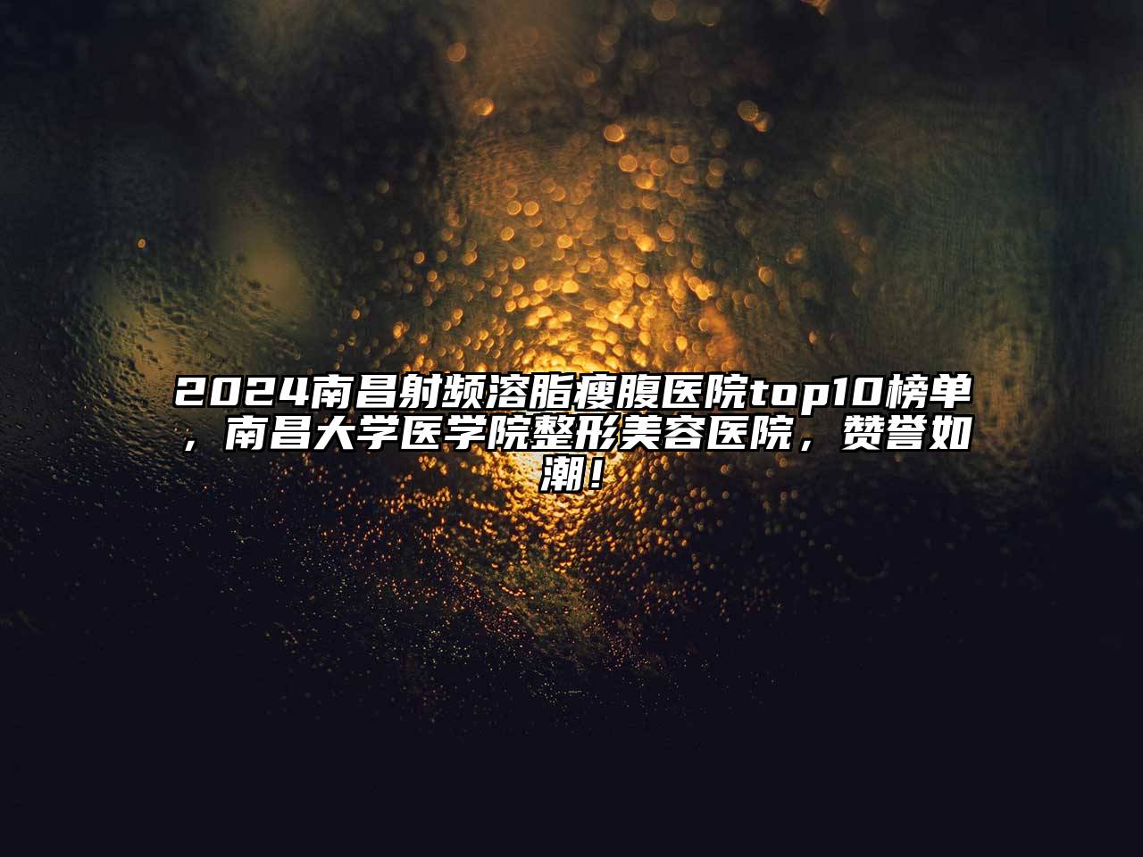 2024南昌射频溶脂瘦腹医院top10榜单，南昌大学医学院整形美容医院，赞誉如潮！