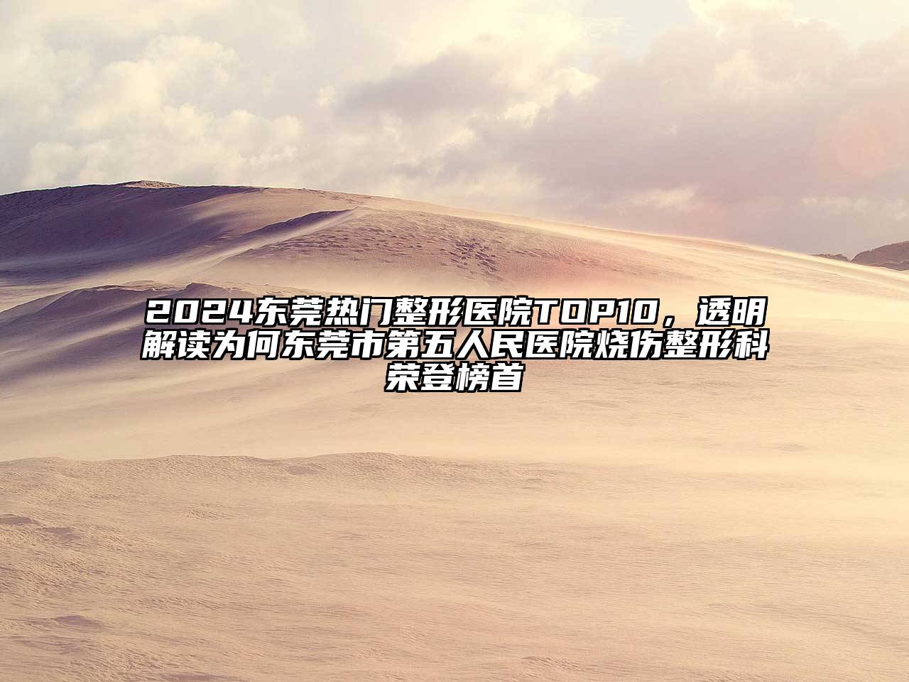 2024东莞热门整形医院TOP10，透明解读为何东莞市第五人民医院烧伤整形科荣登榜首