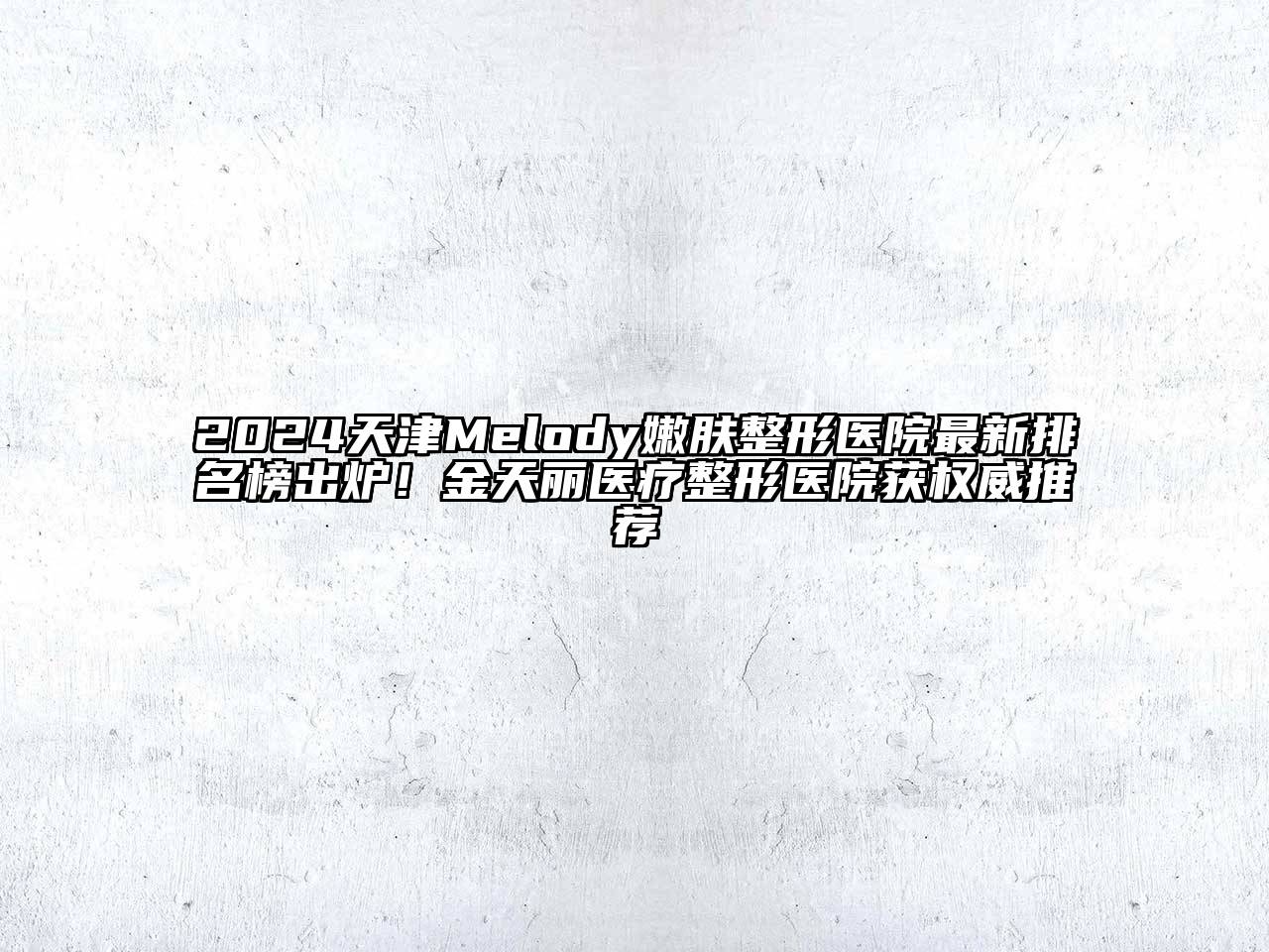 2025天津Melody嫩肤整形医院最新排名榜出炉！金天丽医疗整形医院获权威推荐