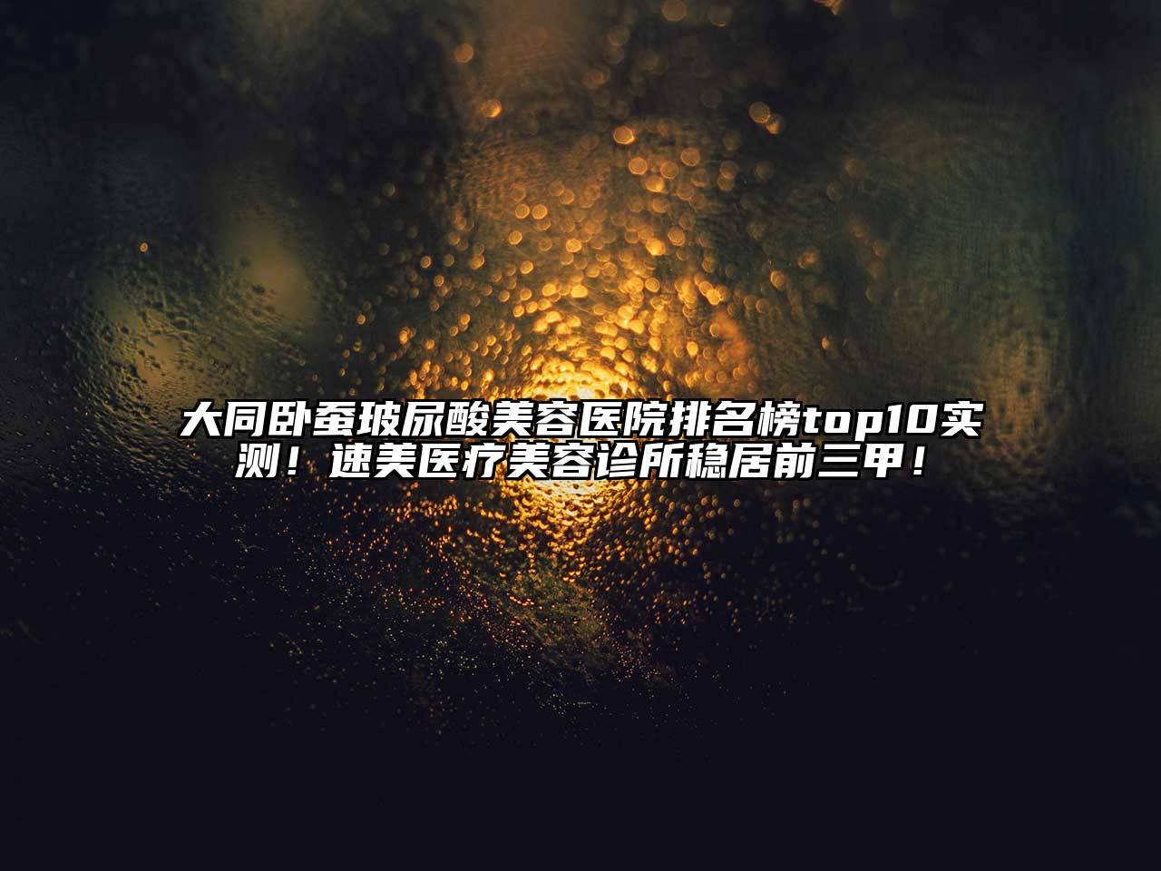 大同卧蚕玻尿酸美容医院排名榜top10实测！速美医疗美容诊所稳居前三甲！