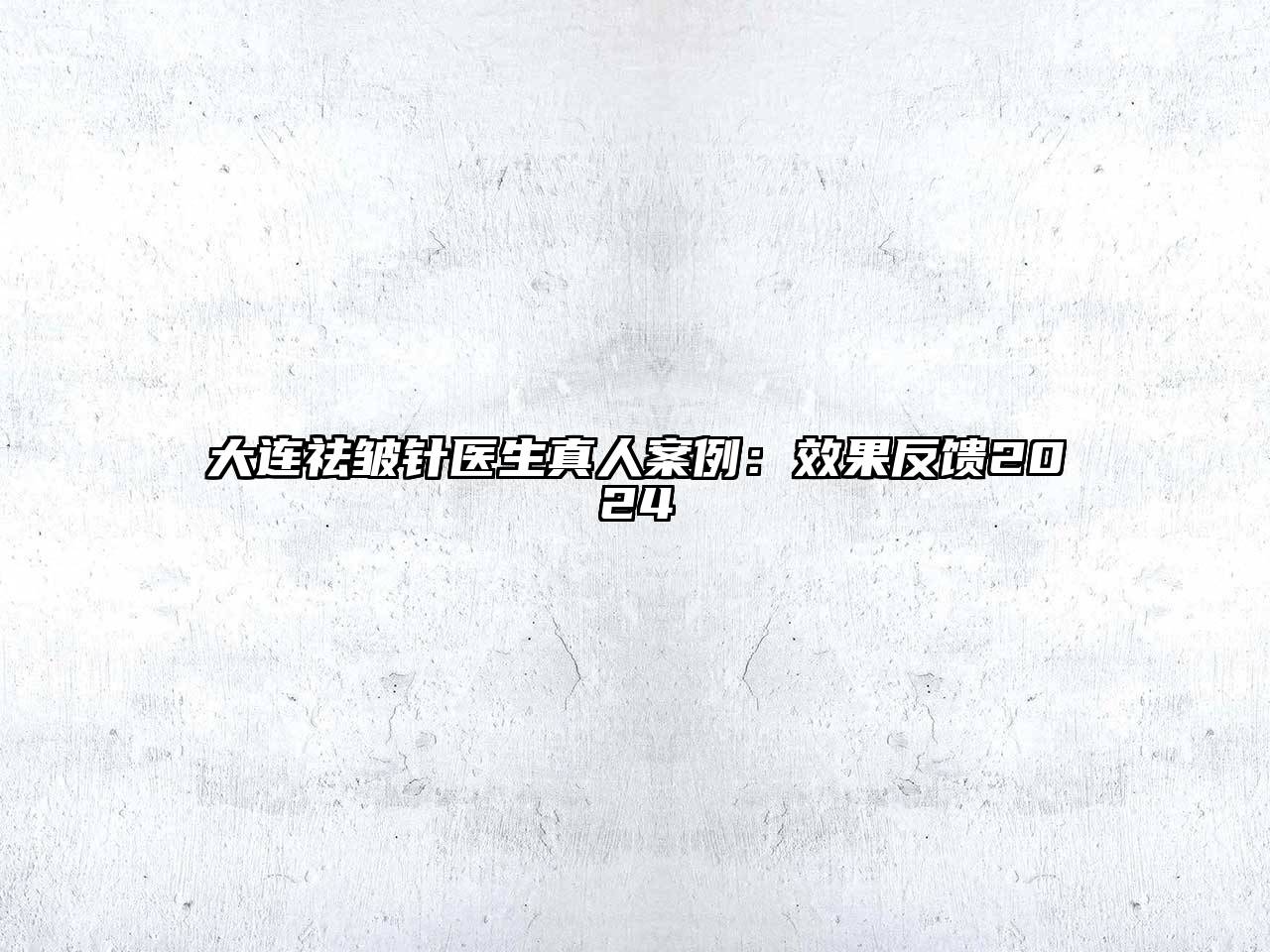 大连祛皱针医生真人案例：效果反馈2024
