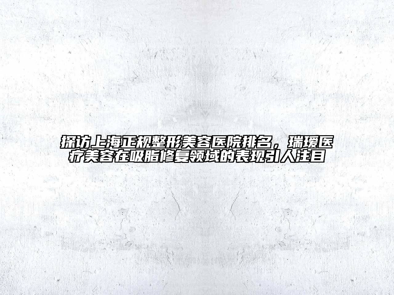 探访上海正规整形美容医院排名，瑞瑷医疗美容在吸脂修复领域的表现引人注目