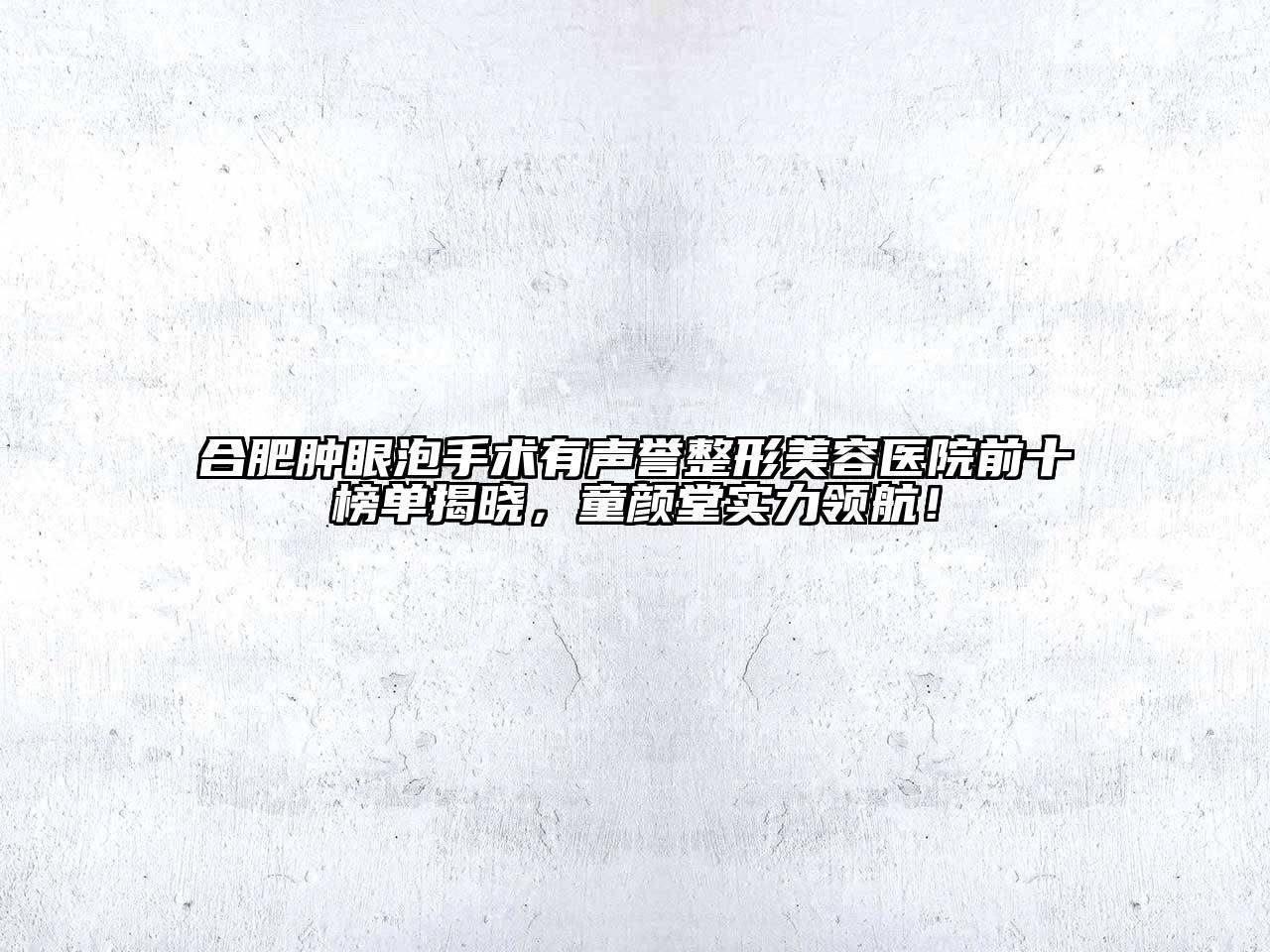 合肥肿眼泡手术有声誉整形美容医院前十榜单揭晓，童颜堂实力领航！
