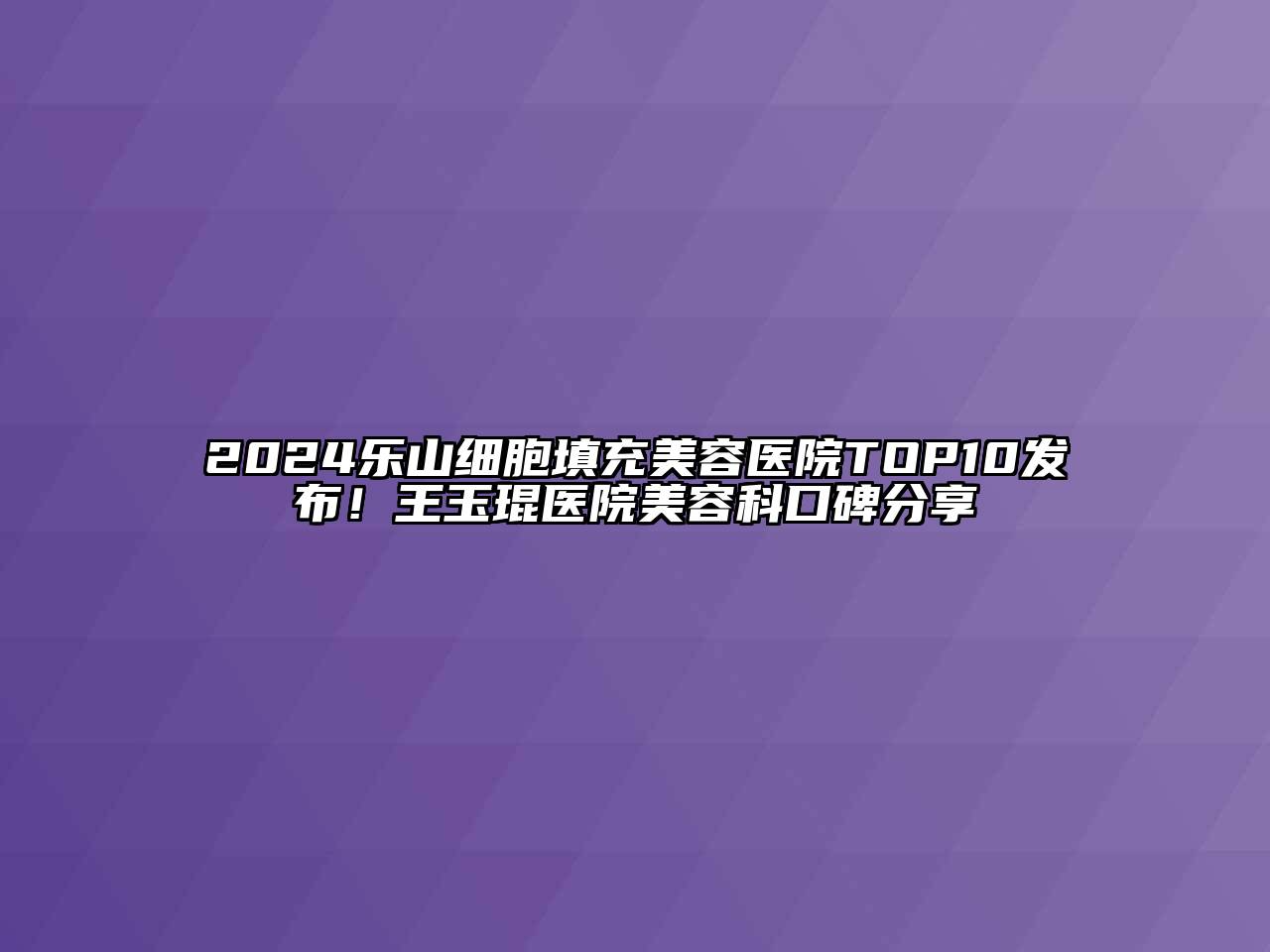 2024乐山细胞填充美容医院TOP10发布！王玉琨医院美容科口碑分享