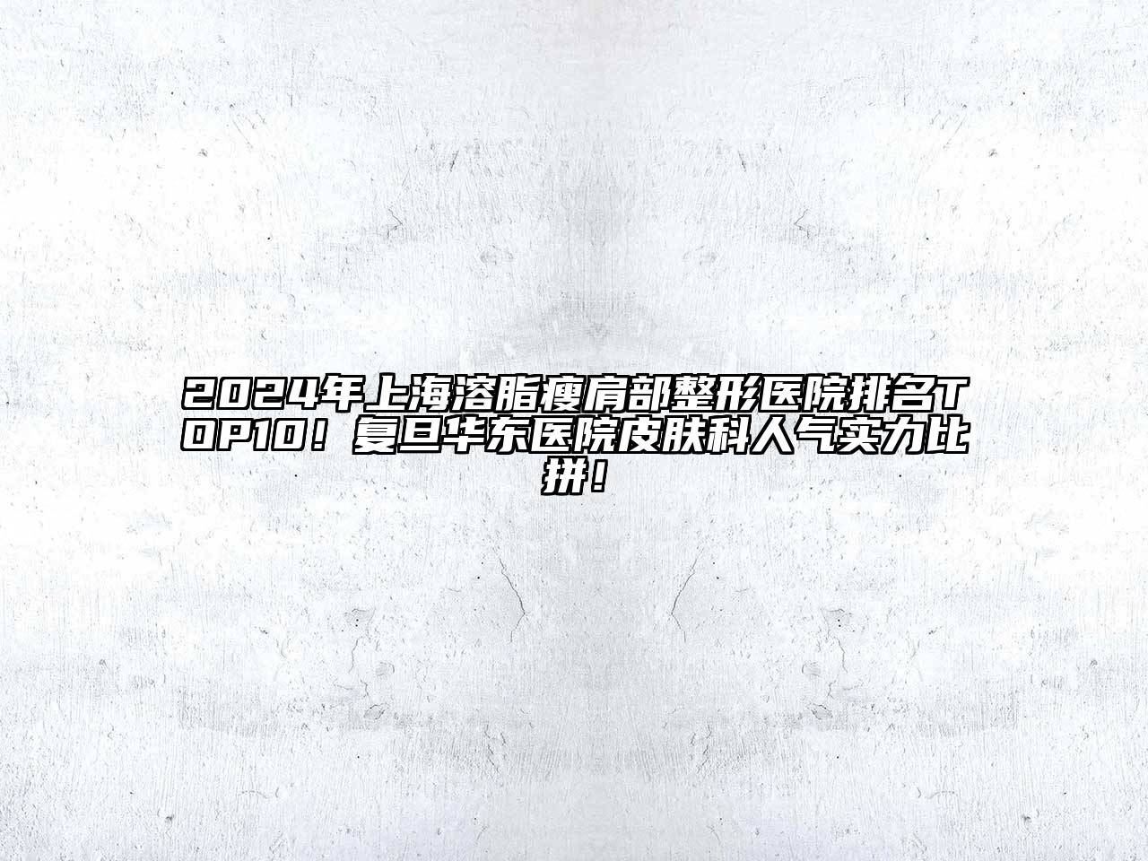 2024年上海溶脂瘦肩部整形医院排名TOP10！复旦华东医院皮肤科人气实力比拼！