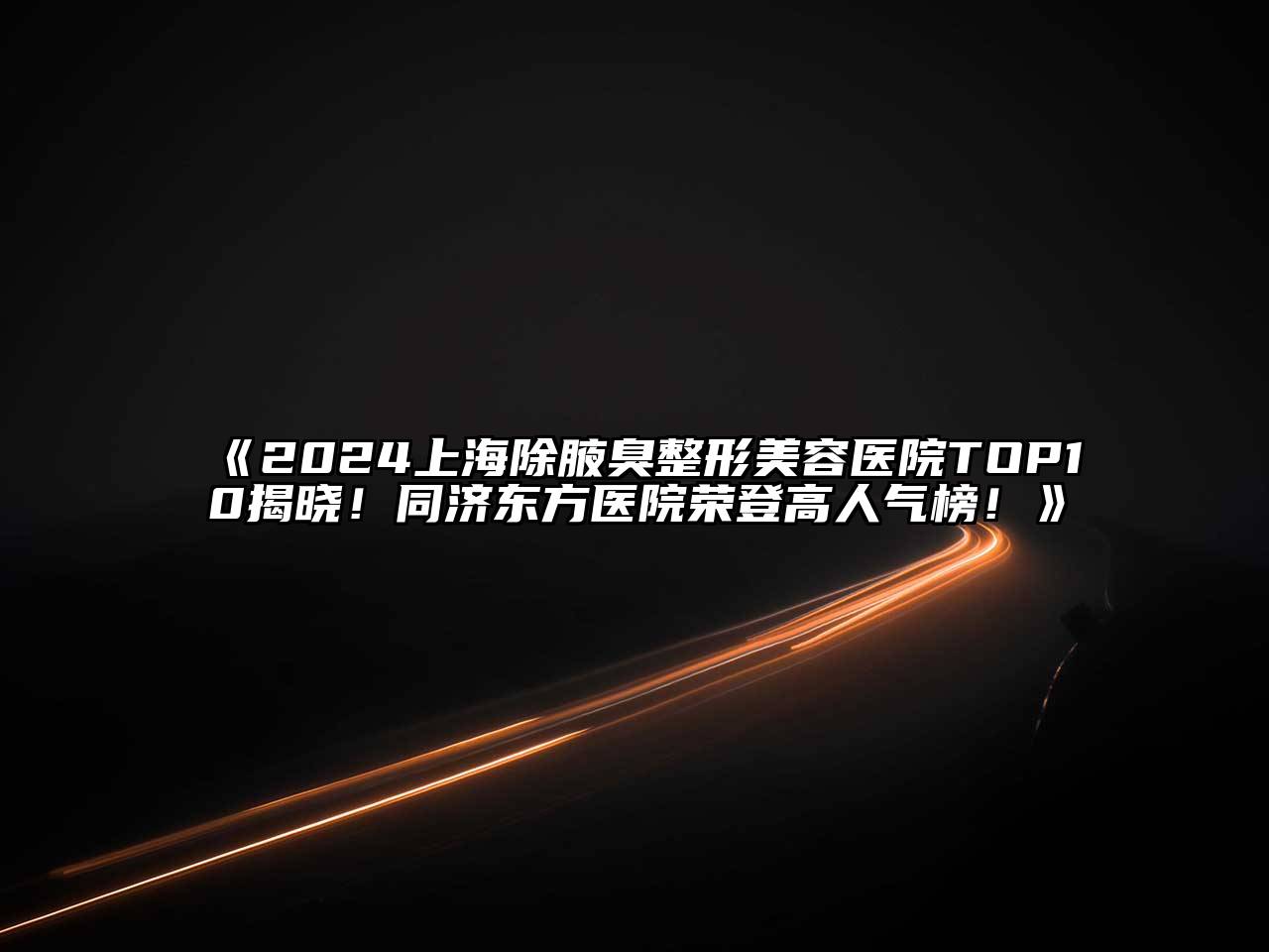 2024上海除腋臭整形美容医院TOP10揭晓！同济东方医院荣登高人气榜！