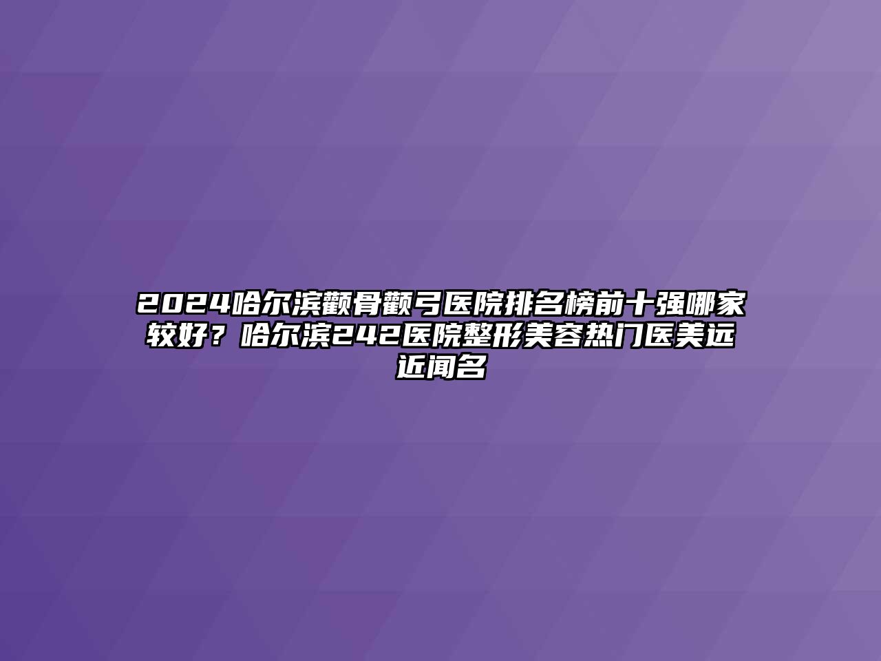 2025哈尔滨颧骨颧弓医院排名榜前十强哪家较好？哈尔滨242医院整形美容热门医美远近闻名