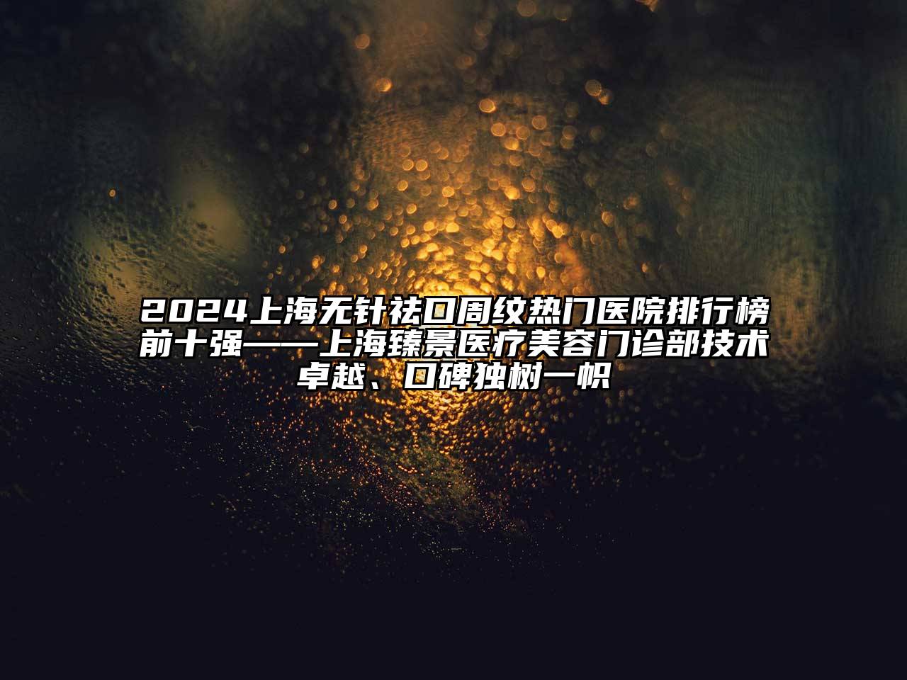 2024上海无针祛口周纹热门医院排行榜前十强——上海臻景医疗美容门诊部技术卓越、口碑独树一帜
