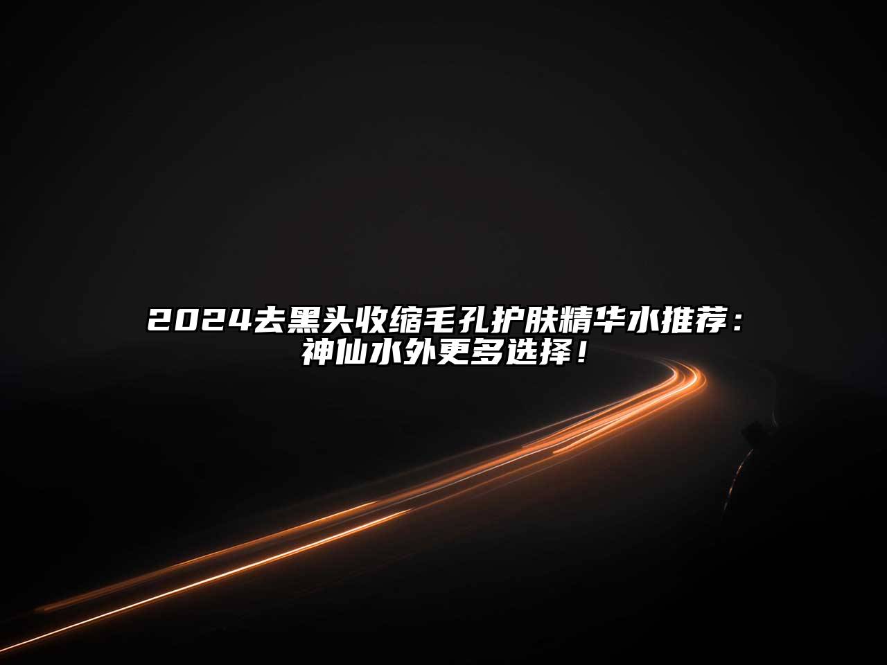 2025去黑头收缩毛孔护肤精华水推荐：神仙水外更多选择！