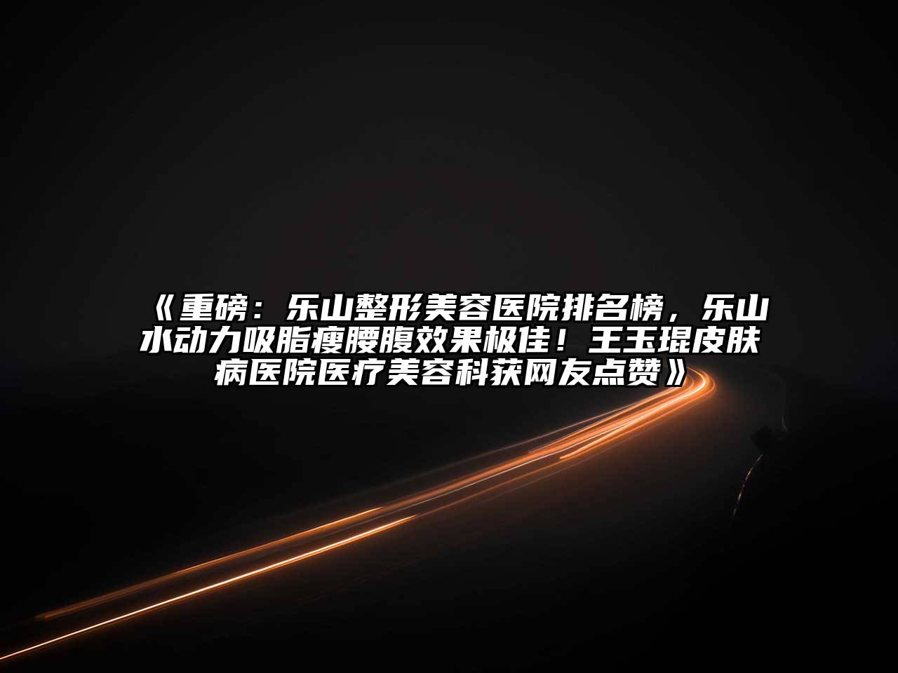 重磅：乐山整形美容医院排名榜，乐山水动力吸脂瘦腰腹效果极佳！王玉琨皮肤病医院医疗美容科获网友点赞