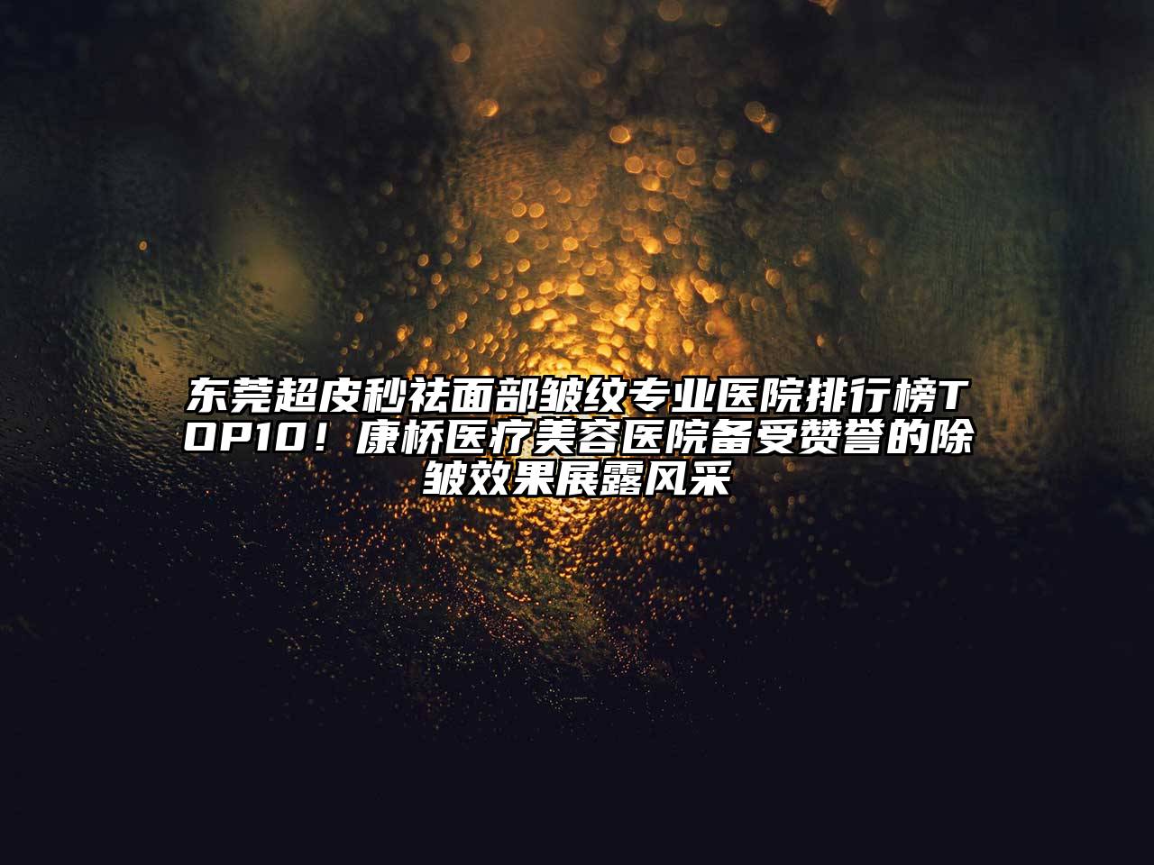 东莞超皮秒祛面部皱纹专业医院排行榜TOP10！康桥医疗美容医院备受赞誉的除皱效果展露风采
