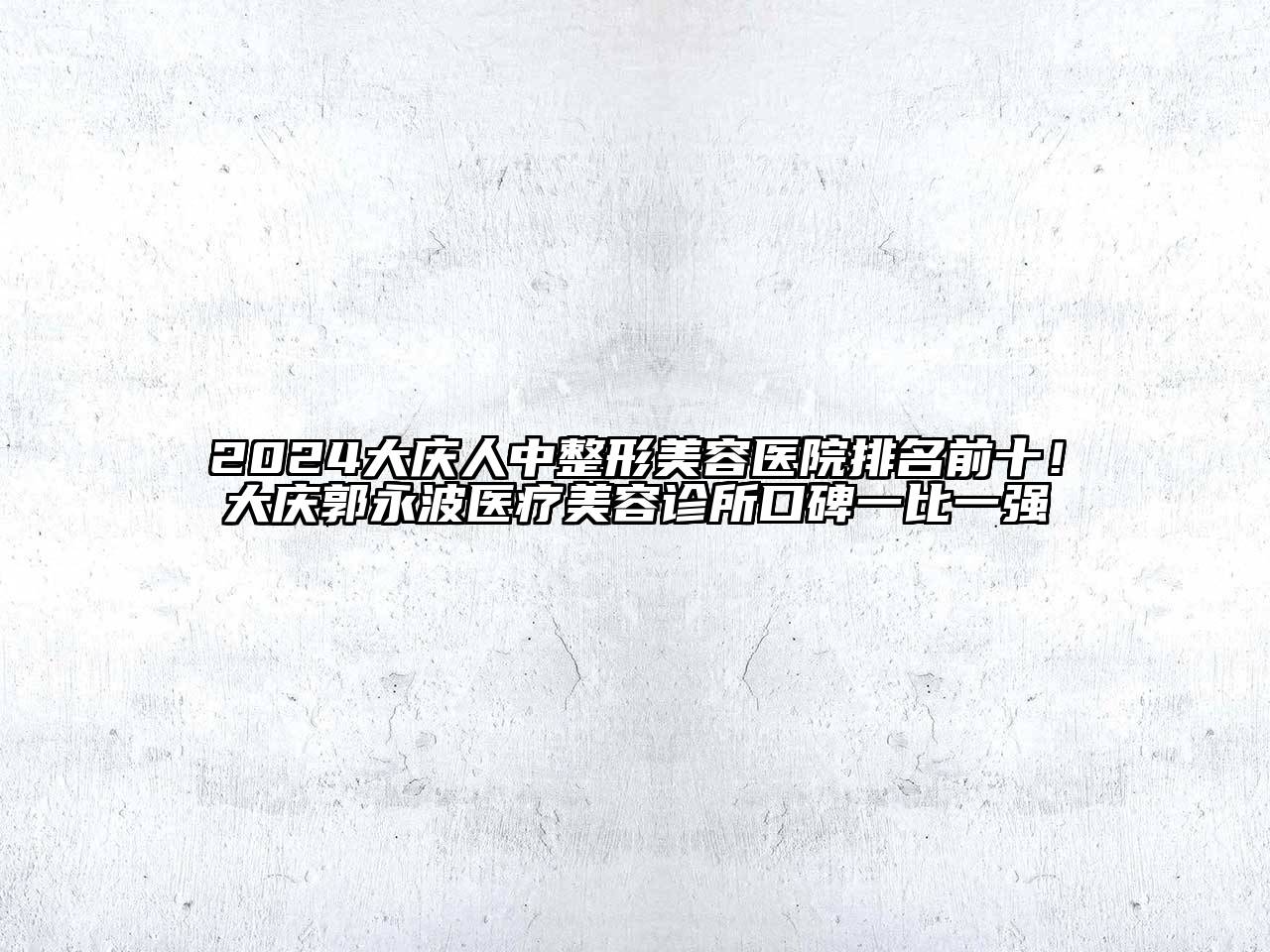 2025大庆人中整形美容医院排名前十！大庆郭永波医疗美容诊所口碑一比一强