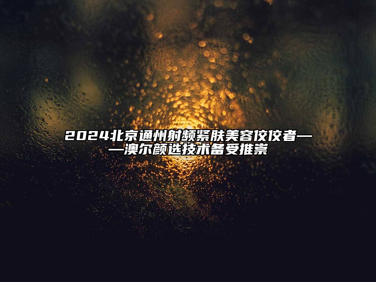 2024北京通州射频紧肤美容佼佼者——澳尔颜选技术备受推崇