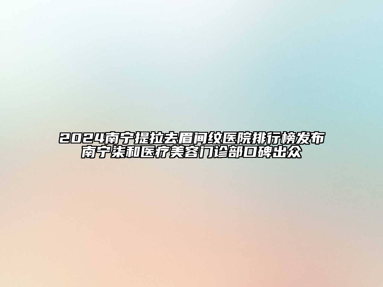2024南宁提拉去眉间纹医院排行榜发布南宁柒和医疗美容门诊部口碑出众