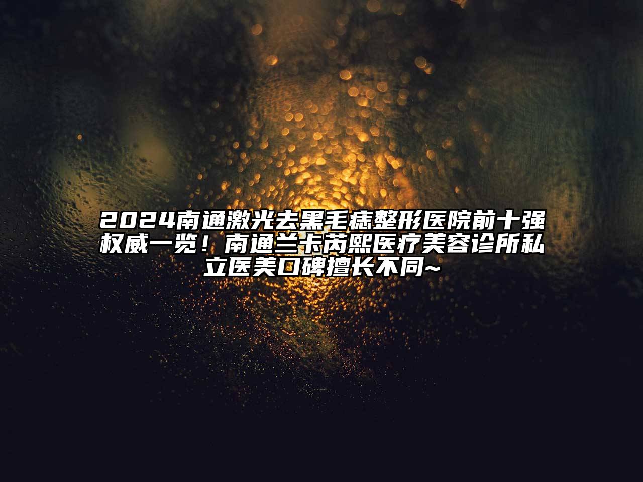 2025南通激光去黑毛痣整形医院前十强权威一览！南通兰卡芮熙医疗美容诊所私立医美口碑擅长不同~