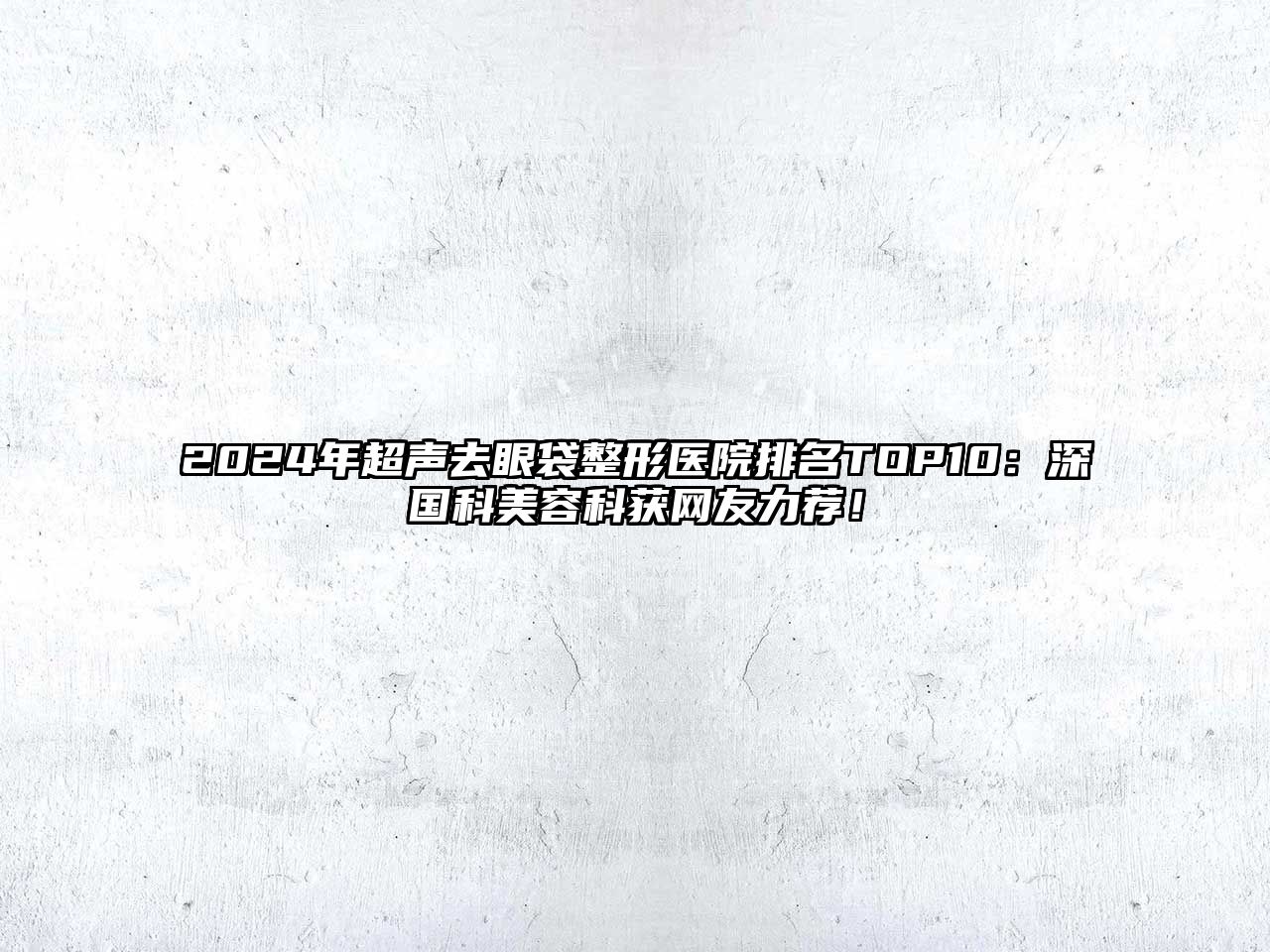 2025年超声去眼袋整形医院排名TOP10：深国科美容科获网友力荐！
