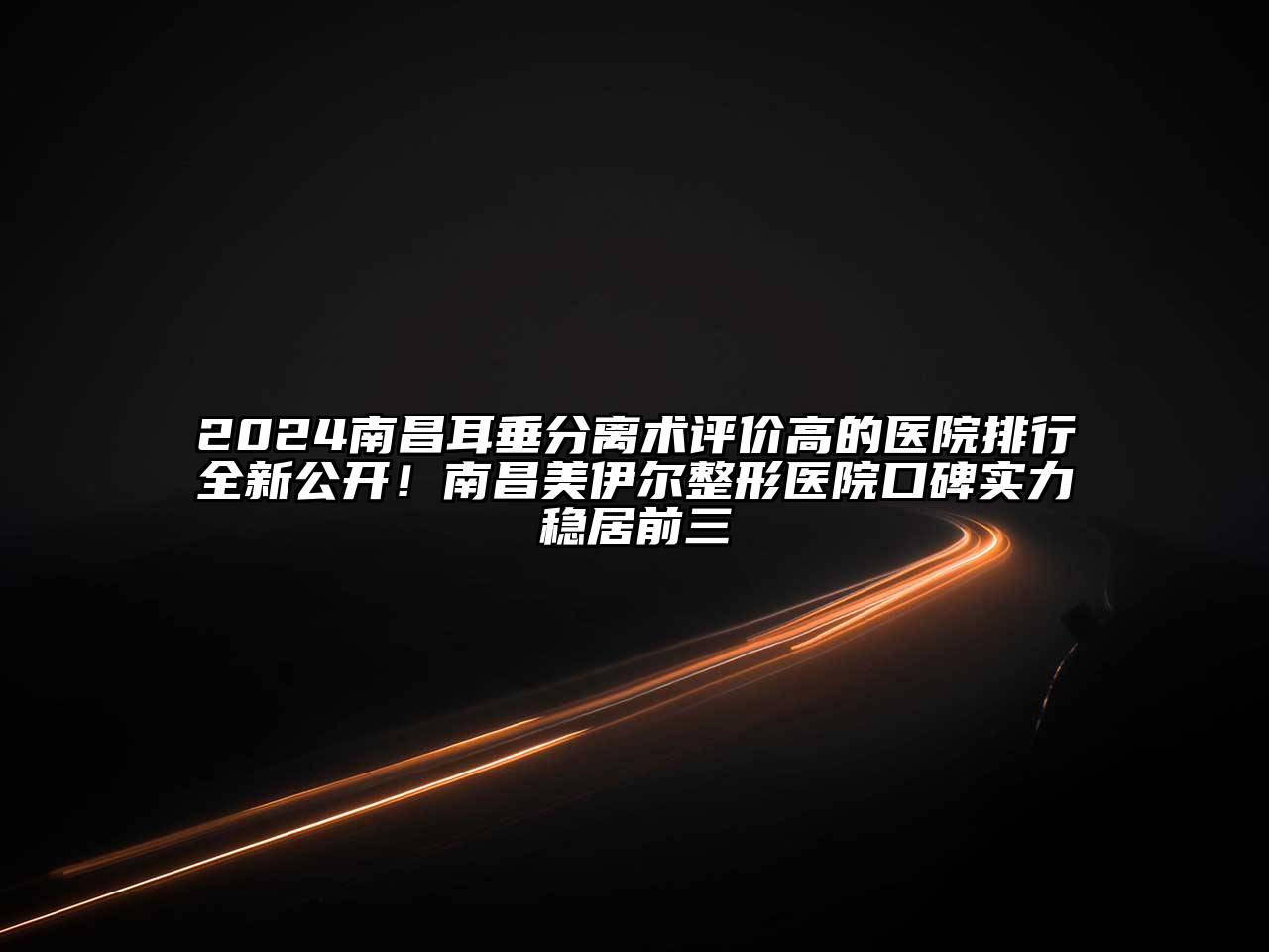 2025南昌耳垂分离术评价高的医院排行全新公开！南昌美伊尔整形医院口碑实力稳居前三