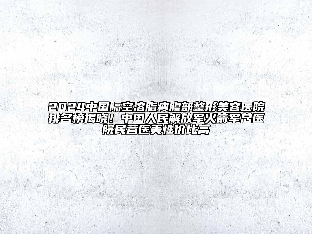2024中国隔空溶脂瘦腹部整形美容医院排名榜揭晓！中国人民解放军火箭军总医院民营医美性价比高