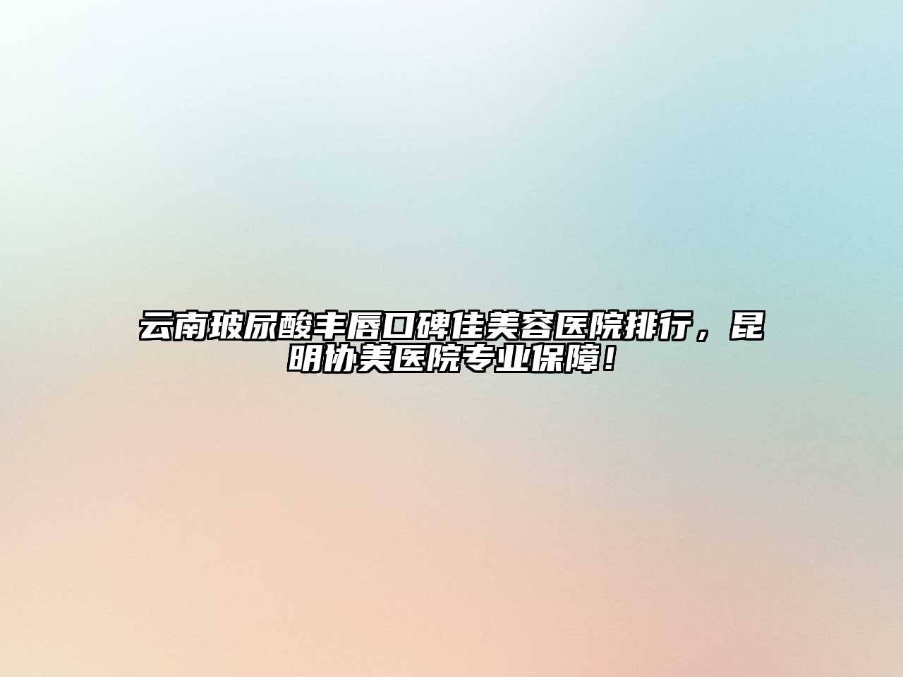 云南玻尿酸丰唇口碑佳美容医院排行，昆明协美医院专业保障！