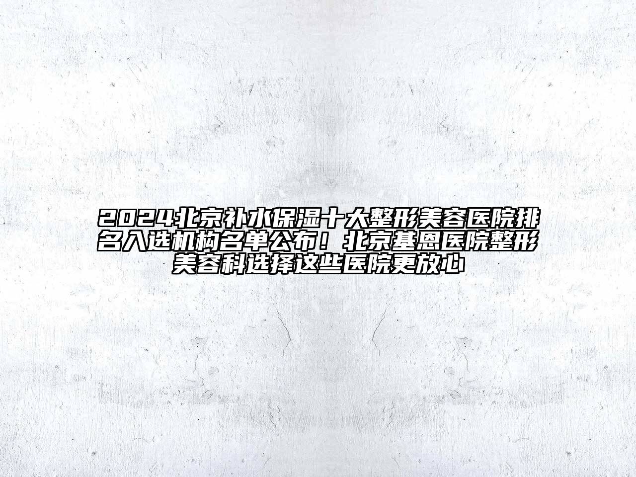 2024北京补水保湿十大整形美容医院排名入选机构名单公布！北京基恩医院整形美容科选择这些医院更放心