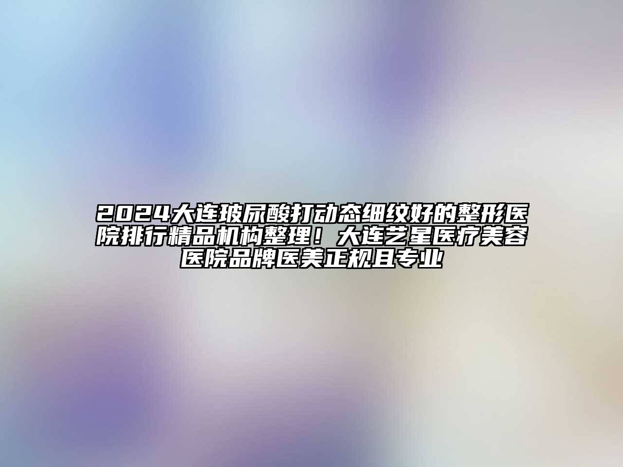 2025大连玻尿酸打动态细纹好的整形医院排行精品机构整理！大连艺星医疗美容医院品牌医美正规且专业
