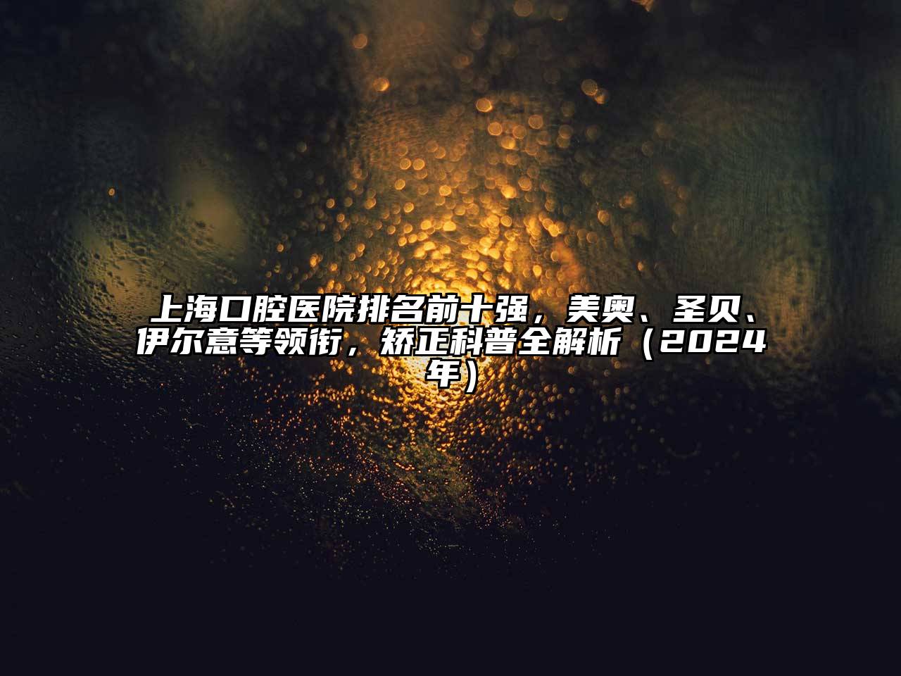 上海口腔医院排名前十强，美奥、圣贝、伊尔意等领衔，矫正科普全解析（2025年）