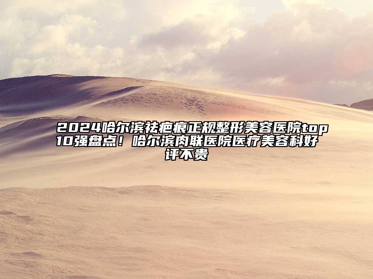 2024哈尔滨祛疤痕正规整形美容医院top10强盘点！哈尔滨肉联医院医疗美容科好评不贵