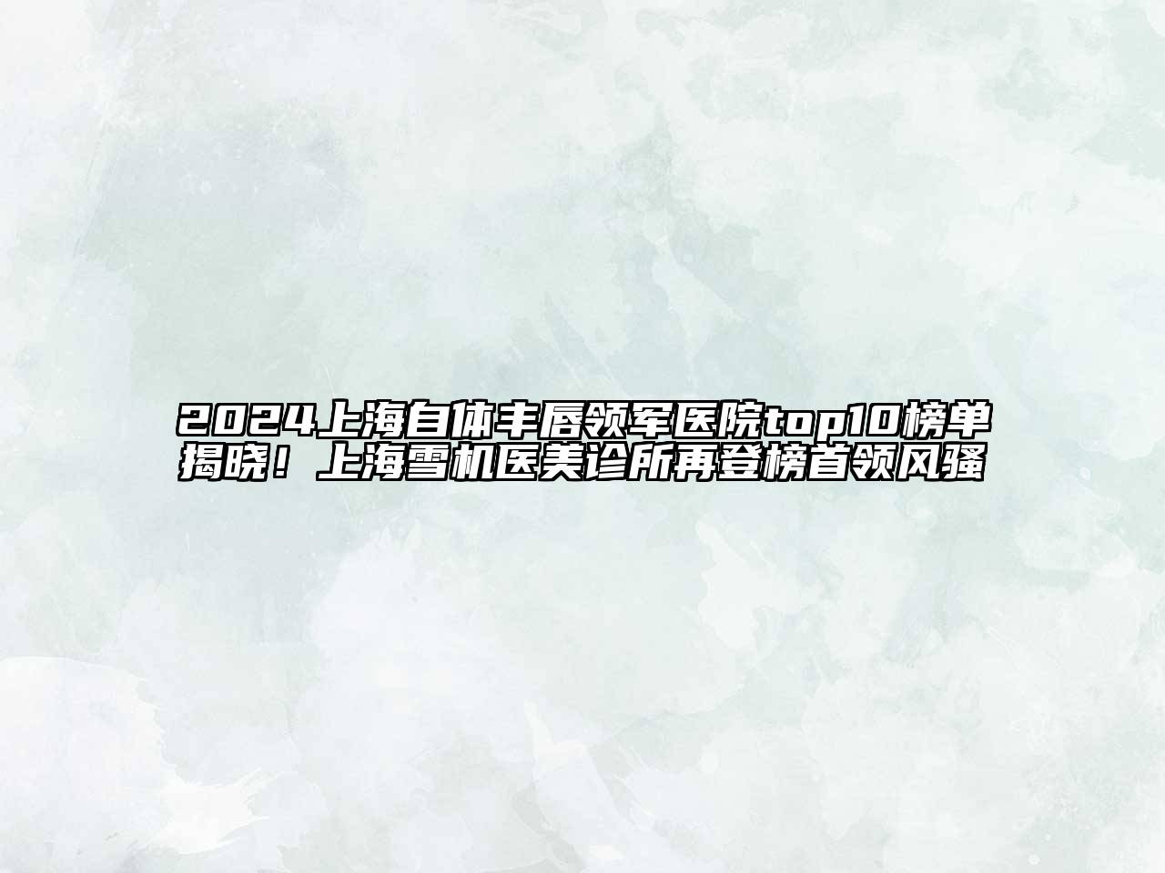 2024上海自体丰唇领军医院top10榜单揭晓！上海雪机医美诊所再登榜首领风骚