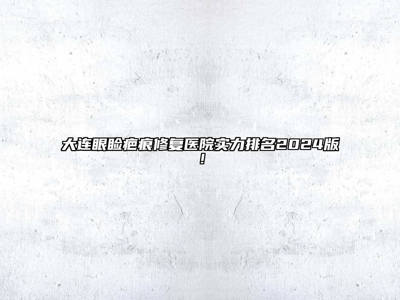 大连眼睑疤痕修复医院实力排名2025版！