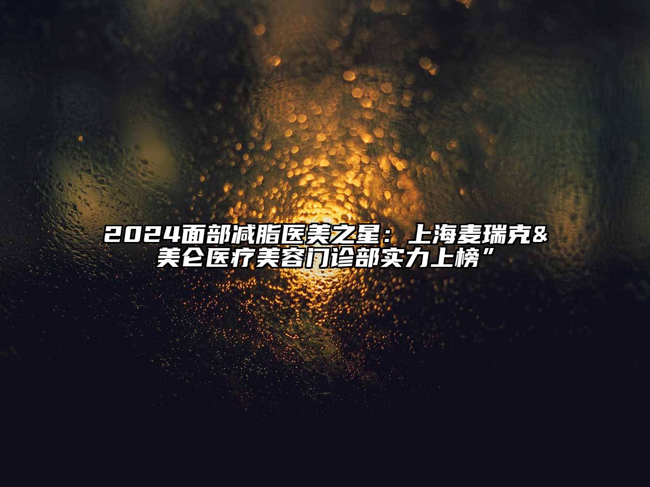 2024面部减脂医美之星：上海麦瑞克&美仑医疗美容门诊部实力上榜”