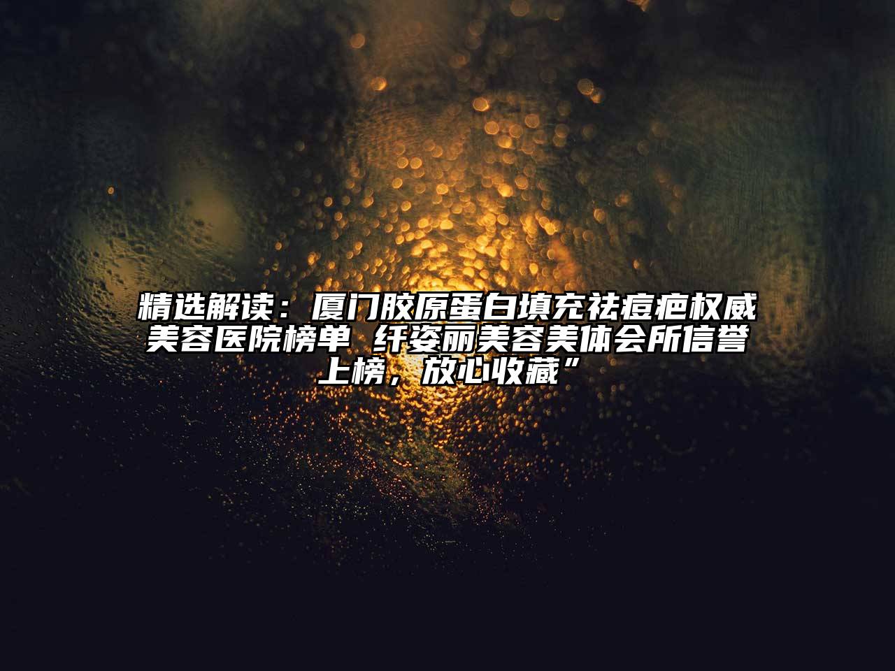 精选解读：厦门胶原蛋白填充祛痘疤权威美容医院榜单 纤姿丽美容美体会所信誉上榜，放心收藏”