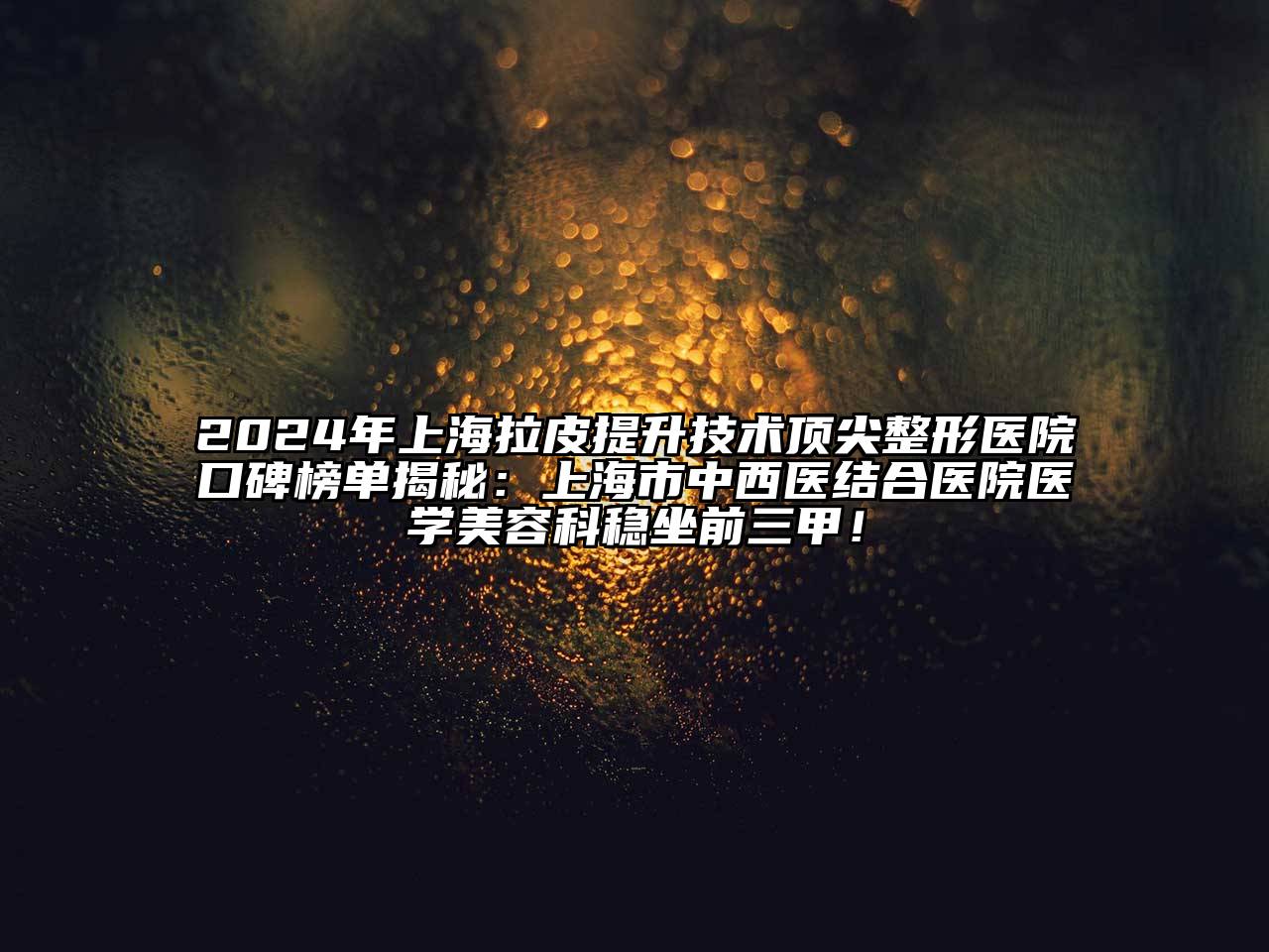 2024年上海拉皮提升技术顶尖整形医院口碑榜单揭秘：上海市中西医结合医院医学美容科稳坐前三甲！