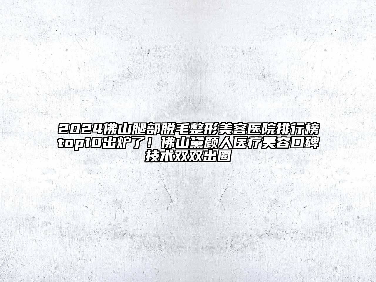 2025佛山腿部脱毛整形美容医院排行榜top10出炉了！佛山黛颜人医疗美容口碑技术双双出圈