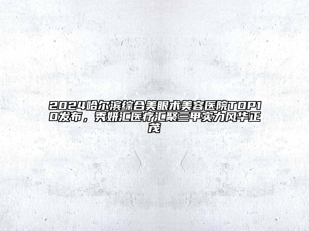 2024哈尔滨综合美眼术美容医院TOP10发布，秀妍汇医疗汇聚三甲实力风华正茂