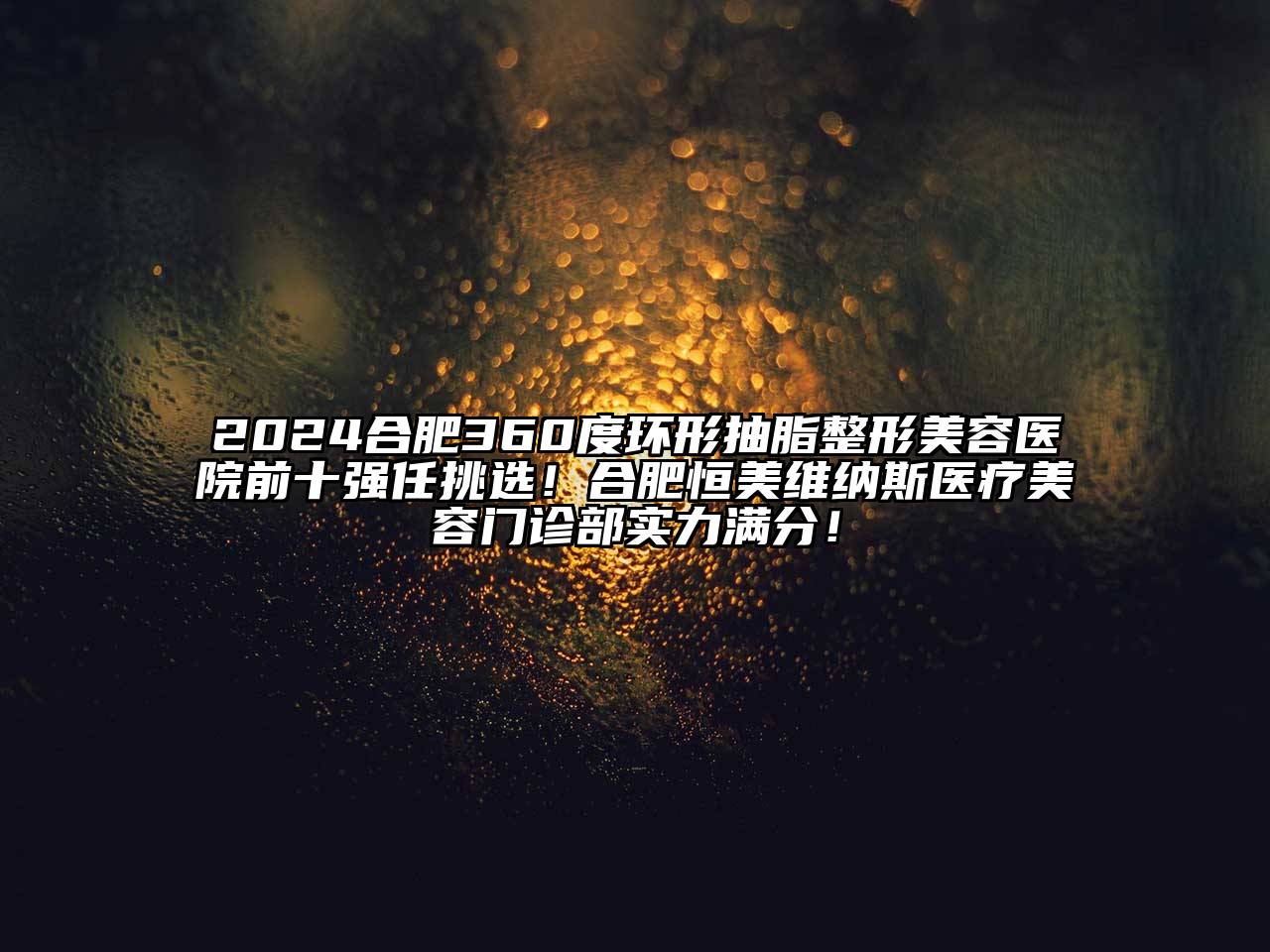 2025合肥360度环形抽脂整形美容医院前十强任挑选！合肥恒美维纳斯医疗美容门诊部实力满分！
