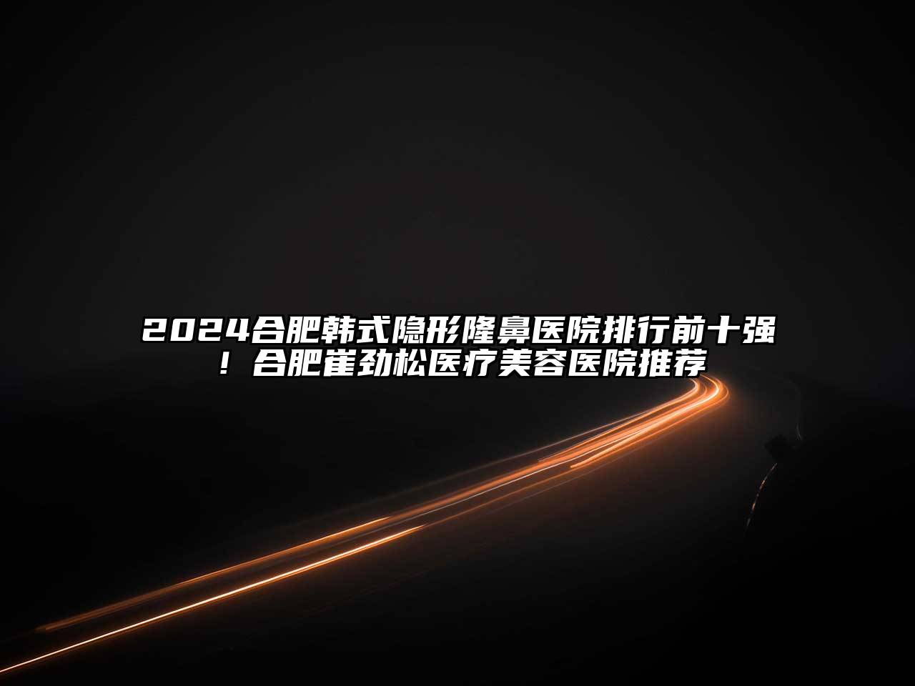2025合肥韩式隐形隆鼻医院排行前十强！合肥崔劲松医疗美容医院推荐