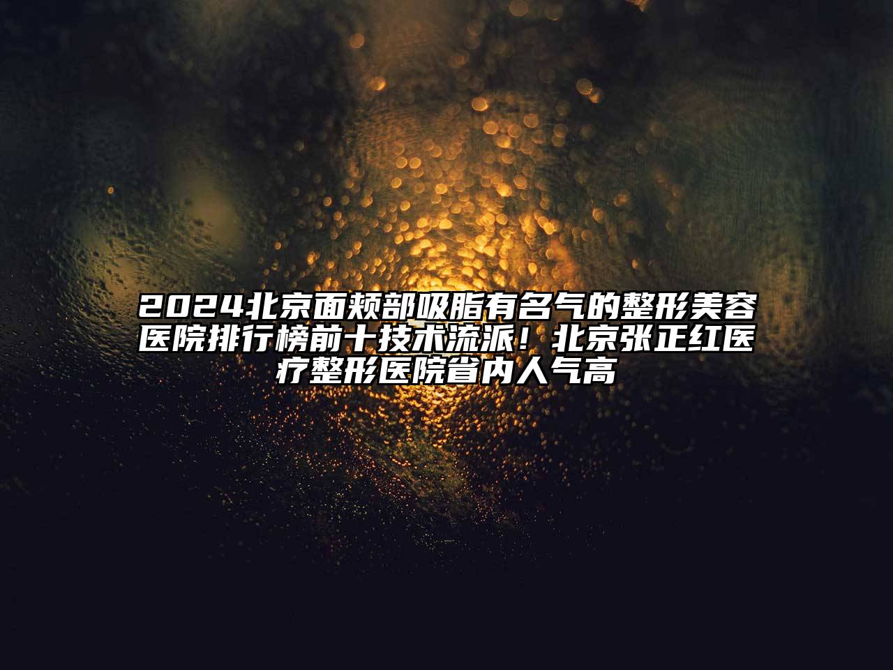 2024北京面颊部吸脂有名气的整形美容医院排行榜前十技术流派！北京张正红医疗整形医院省内人气高